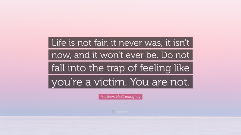Matthew McConaughey Quote: “Life is not fair, it never was, it isn’t now, and it won’t ever be. Do not fall into the trap of feeling like you’re a victim. You are not.”