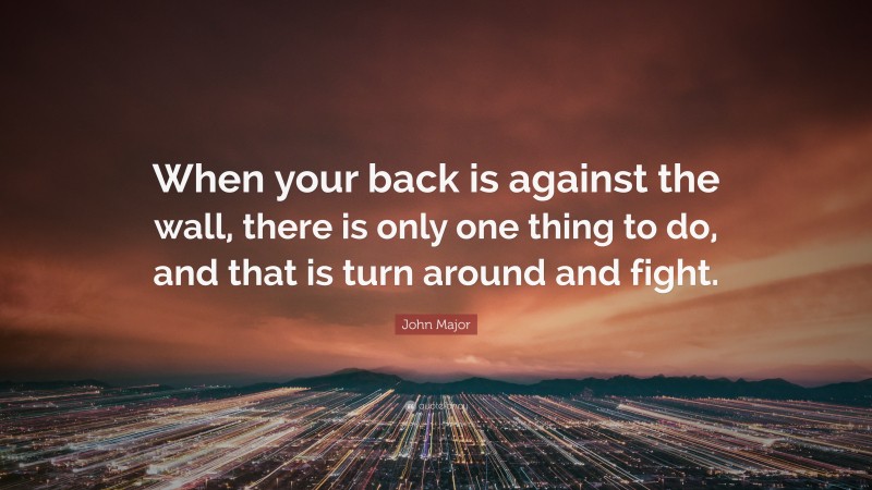 John Major Quote: “When your back is against the wall, there is only one thing to do, and that is turn around and fight.”