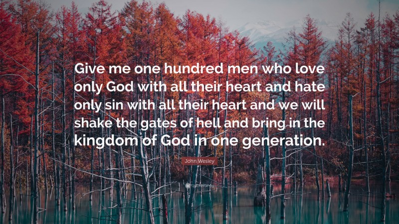 John Wesley Quote: “Give me one hundred men who love only God with all their heart and hate only sin with all their heart and we will shake the gates of hell and bring in the kingdom of God in one generation.”
