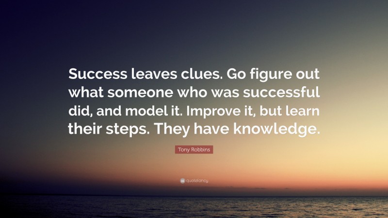 Tony Robbins Quote: “Success leaves clues. Go figure out what someone who was successful did, and model it. Improve it, but learn their steps. They have knowledge.”