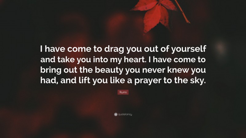 Rumi Quote: “I have come to drag you out of yourself and take you into my heart. I have come to bring out the beauty you never knew you had, and lift you like a prayer to the sky.”