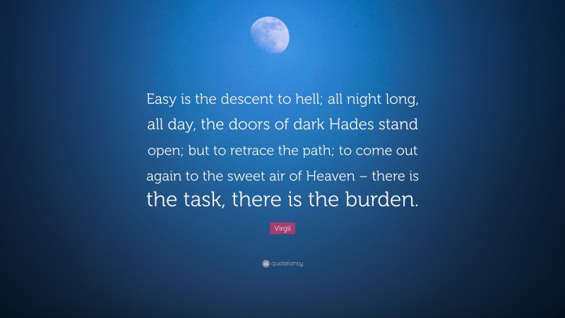 Virgil Quote: “Easy is the descent to hell; all night long, all day, the doors of dark Hades stand open; but to retrace the path; to come out again to the sweet air of Heaven – there is the task, there is the burden.”