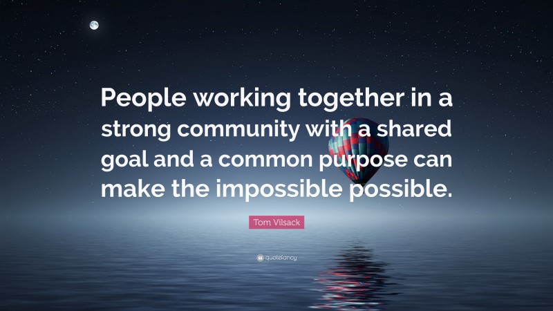 Tom Vilsack Quote: “People working together in a strong community with a shared goal and a common purpose can make the impossible possible.”