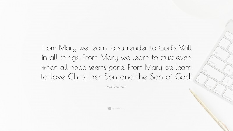 Pope John Paul II Quote: “From Mary we learn to surrender to God’s Will in all things. From Mary we learn to trust even when all hope seems gone. From Mary we learn to love Christ her Son and the Son of God!”