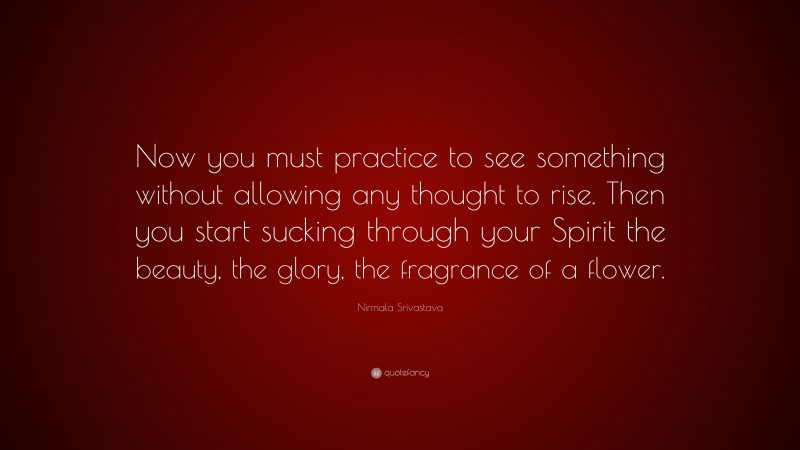 Nirmala Srivastava Quote: “Now you must practice to see something without allowing any thought to rise. Then you start sucking through your Spirit the beauty, the glory, the fragrance of a flower.”