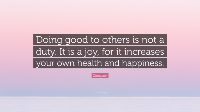 Zoroaster Quote: “Doing good to others is not a duty. It is a joy, for it increases your own health and happiness.”