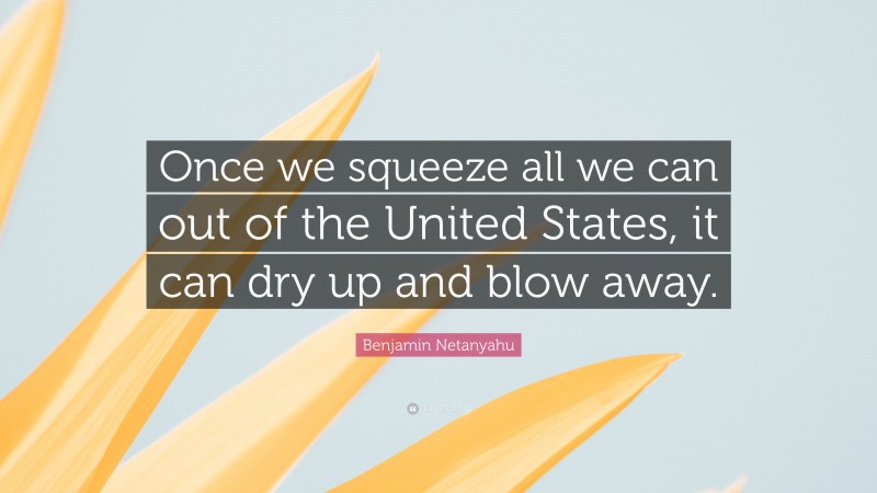 Benjamin Netanyahu Quote: “Once we squeeze all we can out of the United States, it can dry up and blow away.”