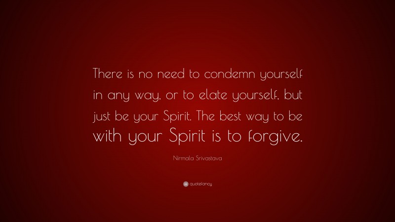 Nirmala Srivastava Quote: “There is no need to condemn yourself in any way, or to elate yourself, but just be your Spirit. The best way to be with your Spirit is to forgive.”