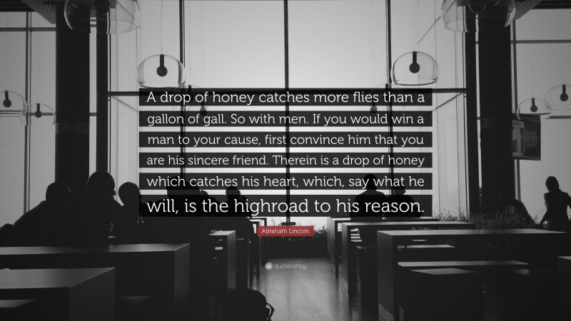 Abraham Lincoln Quote: “A drop of honey catches more flies than a gallon of gall. So with men. If you would win a man to your cause, first convince him that you are his sincere friend. Therein is a drop of honey which catches his heart, which, say what he will, is the highroad to his reason.”