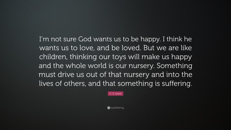 C. S. Lewis Quote: “I’m not sure God wants us to be happy. I think he wants us to love, and be loved. But we are like children, thinking our toys will make us happy and the whole world is our nursery. Something must drive us out of that nursery and into the lives of others, and that something is suffering.”