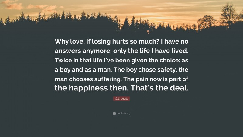 C. S. Lewis Quote: “Why love, if losing hurts so much? I have no answers anymore: only the life I have lived. Twice in that life I’ve been given the choice: as a boy and as a man. The boy chose safety, the man chooses suffering. The pain now is part of the happiness then. That’s the deal.”