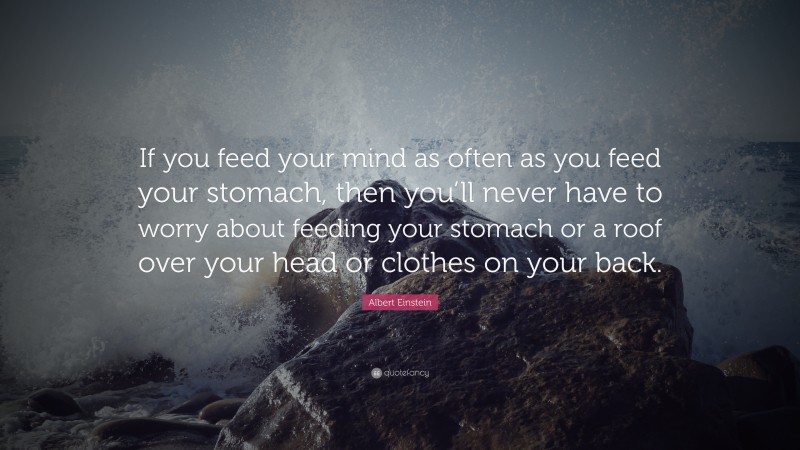 Albert Einstein Quote: “If you feed your mind as often as you feed your stomach, then you’ll never have to worry about feeding your stomach or a roof over your head or clothes on your back.”