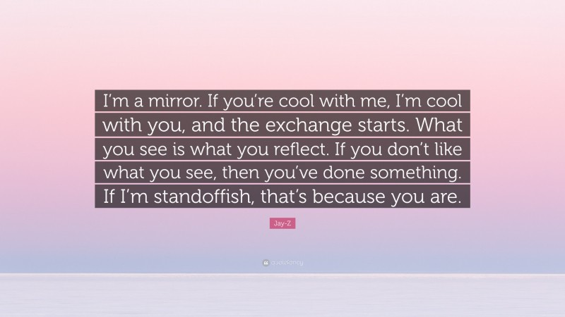 Jay-Z Quote: “I’m a mirror. If you’re cool with me, I’m cool with you, and the exchange starts. What you see is what you reflect. If you don’t like what you see, then you’ve done something. If I’m standoffish, that’s because you are.”