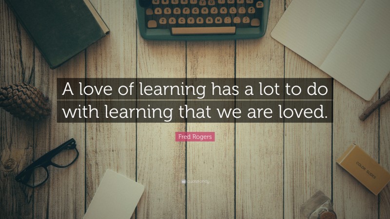 Fred Rogers Quote: “A love of learning has a lot to do with learning that we are loved.”