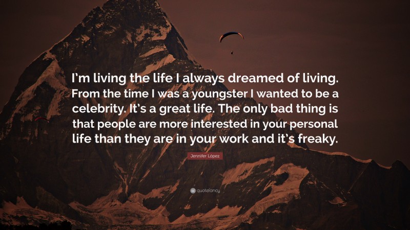 Jennifer López Quote: “I’m living the life I always dreamed of living. From the time I was a youngster I wanted to be a celebrity. It’s a great life. The only bad thing is that people are more interested in your personal life than they are in your work and it’s freaky.”