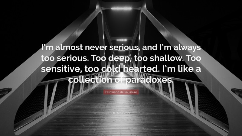 Ferdinand de Saussure Quote: “I’m almost never serious, and I’m always too serious. Too deep, too shallow. Too sensitive, too cold hearted. I’m like a collection of paradoxes.”