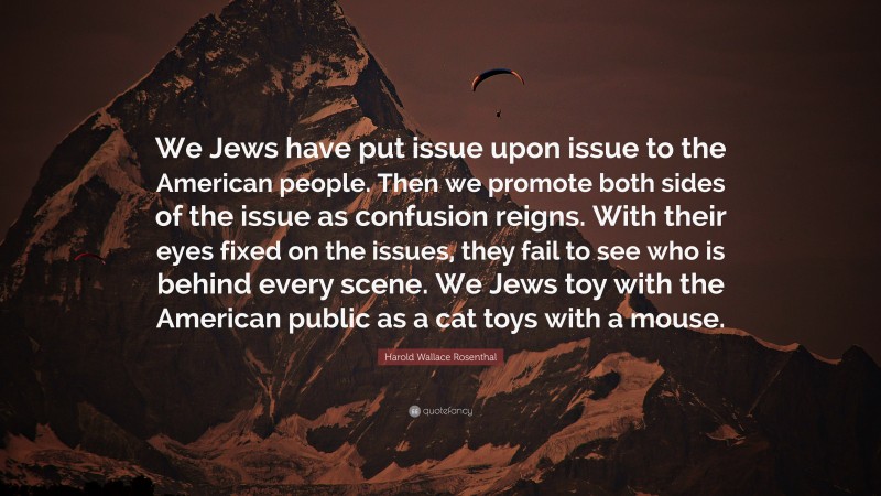 Harold Wallace Rosenthal Quote: “We Jews have put issue upon issue to the American people. Then we promote both sides of the issue as confusion reigns. With their eyes fixed on the issues, they fail to see who is behind every scene. We Jews toy with the American public as a cat toys with a mouse.”