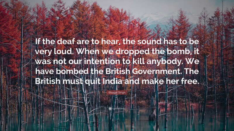 Bhagat Singh Quote: “If the deaf are to hear, the sound has to be very loud. When we dropped the bomb, it was not our intention to kill anybody. We have bombed the British Government. The British must quit India and make her free.”