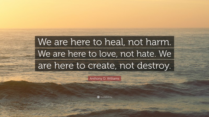 Anthony D. Williams Quote: “We are here to heal, not harm. We are here to love, not hate. We are here to create, not destroy.”