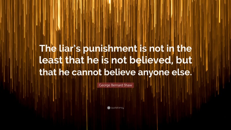 George Bernard Shaw Quote: “The liar’s punishment is not in the least that he is not believed, but that he cannot believe anyone else.”