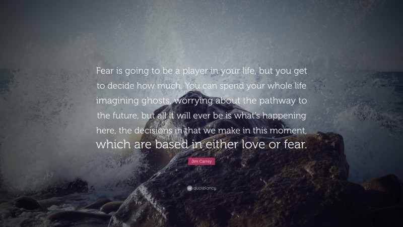 Jim Carrey Quote: “Fear is going to be a player in your life, but you get to decide how much. You can spend your whole life imagining ghosts, worrying about the pathway to the future, but all it will ever be is what’s happening here, the decisions in that we make in this moment, which are based in either love or fear.”