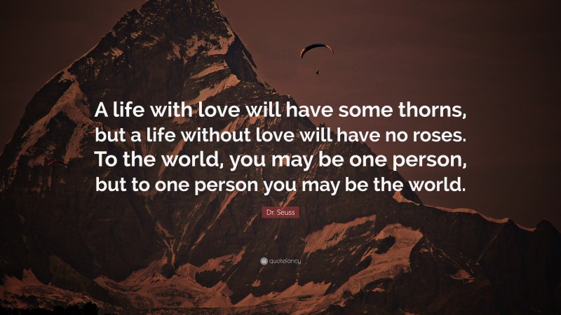 Dr. Seuss Quote: “A life with love will have some thorns, but a life without love will have no roses. To the world, you may be one person, but to one person you may be the world.”