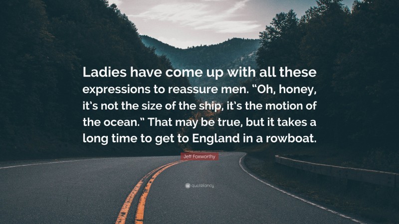 Jeff Foxworthy Quote: “Ladies have come up with all these expressions to reassure men. “Oh, honey, it’s not the size of the ship, it’s the motion of the ocean.” That may be true, but it takes a long time to get to England in a rowboat.”