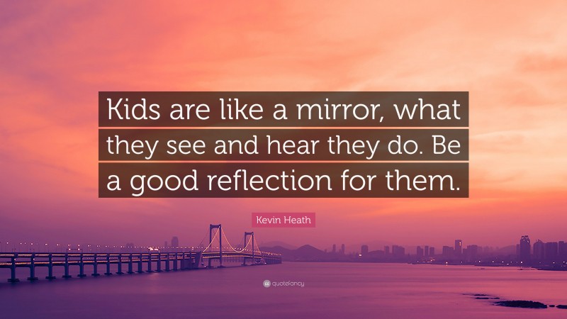Kevin Heath Quote: “Kids are like a mirror, what they see and hear they do. Be a good reflection for them.”