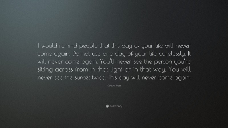 Caroline Myss Quote: “I would remind people that this day of your life will never come again. Do not use one day of your life carelessly. It will never come again. You’ll never see the person you’re sitting across from in that light or in that way. You will never see the sunset twice. This day will never come again.”