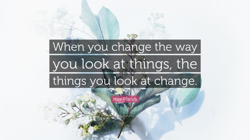 Max Planck Quote: “When you change the way you look at things, the things you look at change.”