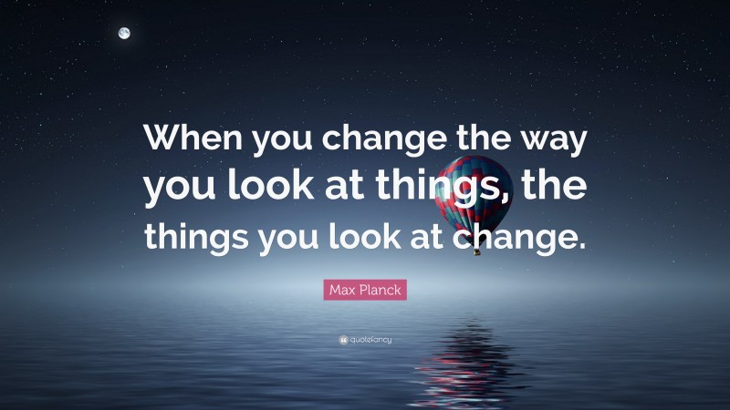 Max Planck Quote: “When you change the way you look at things, the things you look at change.”