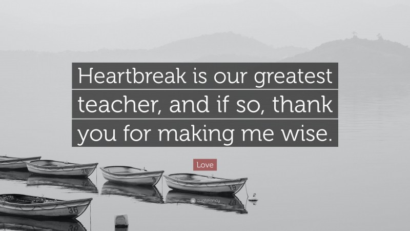 Love Quote: “Heartbreak is our greatest teacher, and if so, thank you for making me wise.”