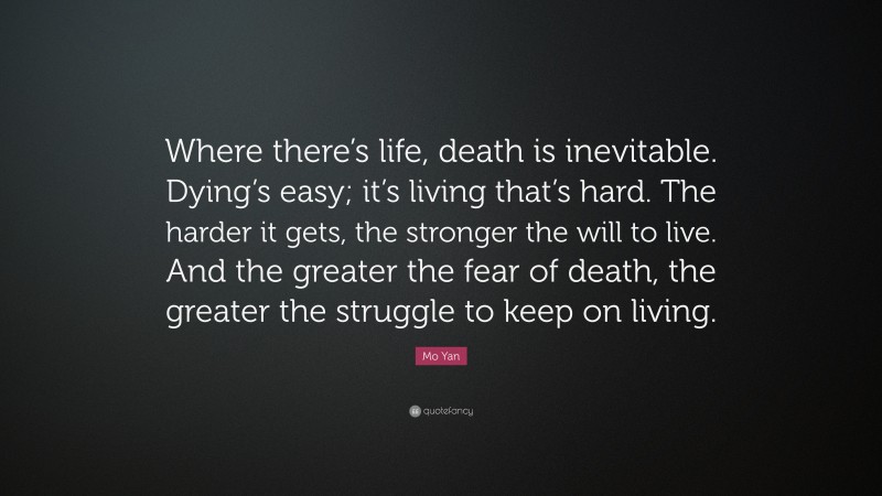 Mo Yan Quote: “Where there’s life, death is inevitable. Dying’s easy; it’s living that’s hard. The harder it gets, the stronger the will to live. And the greater the fear of death, the greater the struggle to keep on living.”