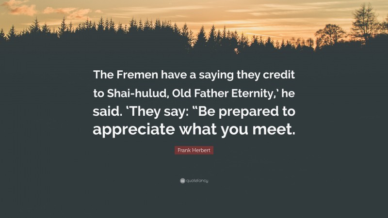 Frank Herbert Quote: “The Fremen have a saying they credit to Shai-hulud, Old Father Eternity,’ he said. ‘They say: “Be prepared to appreciate what you meet.”