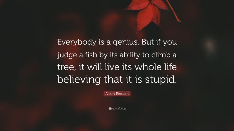 Albert Einstein Quote: “Everybody is a genius.  But if you judge a fish by its ability to climb a tree, it will live its whole life believing that it is stupid.”