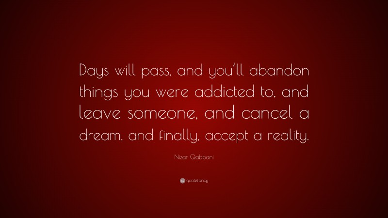 Nizar Qabbani Quote: “Days will pass, and you’ll abandon things you were addicted to, and leave someone, and cancel a dream, and finally, accept a reality.”