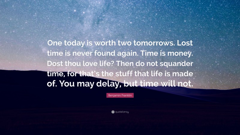 Benjamin Franklin Quote: “One today is worth two tomorrows. Lost time is never found again. Time is money. Dost thou love life? Then do not squander time, for that’s the stuff that life is made of. You may delay, but time will not.”