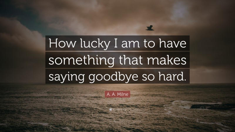 A. A. Milne Quote: “How lucky I am to have something that makes saying goodbye so hard.”