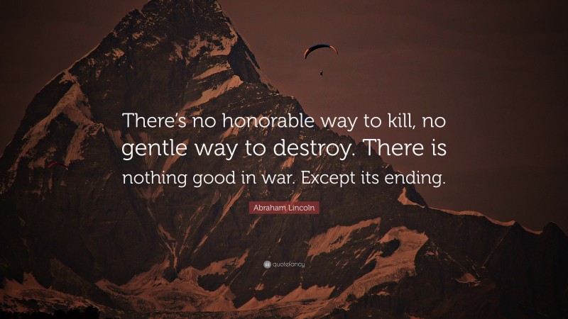 Abraham Lincoln Quote: “There’s no honorable way to kill, no gentle way to destroy. There is nothing good in war. Except its ending.”