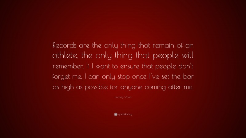 Lindsey Vonn Quote: “Records are the only thing that remain of an athlete, the only thing that people will remember. If I want to ensure that people don’t forget me, I can only stop once I’ve set the bar as high as possible for anyone coming after me.”