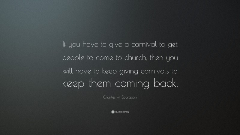 Charles H. Spurgeon Quote: “If you have to give a carnival to get people to come to church, then you will have to keep giving carnivals to keep them coming back.”