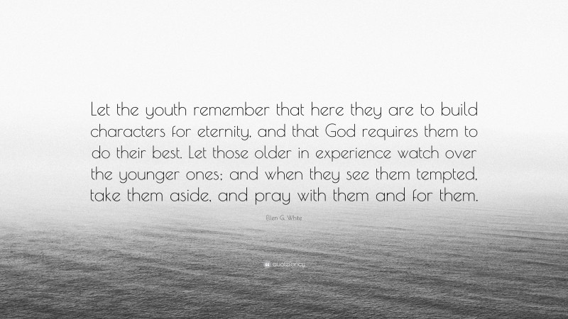 Ellen G. White Quote: “Let the youth remember that here they are to build characters for eternity, and that God requires them to do their best. Let those older in experience watch over the younger ones; and when they see them tempted, take them aside, and pray with them and for them.”