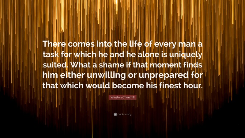 Winston Churchill Quote: “There comes into the life of every man a task for which he and he alone is uniquely suited. What a shame if that moment finds him either unwilling or unprepared for that which would become his finest hour.”