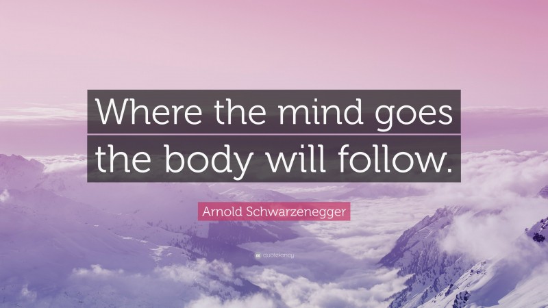 Arnold Schwarzenegger Quote: “Where the mind goes the body will follow.”