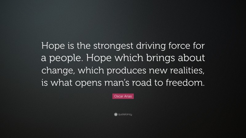 Oscar Arias Quote: “Hope is the strongest driving force for a people. Hope which brings about change, which produces new realities, is what opens man’s road to freedom.”