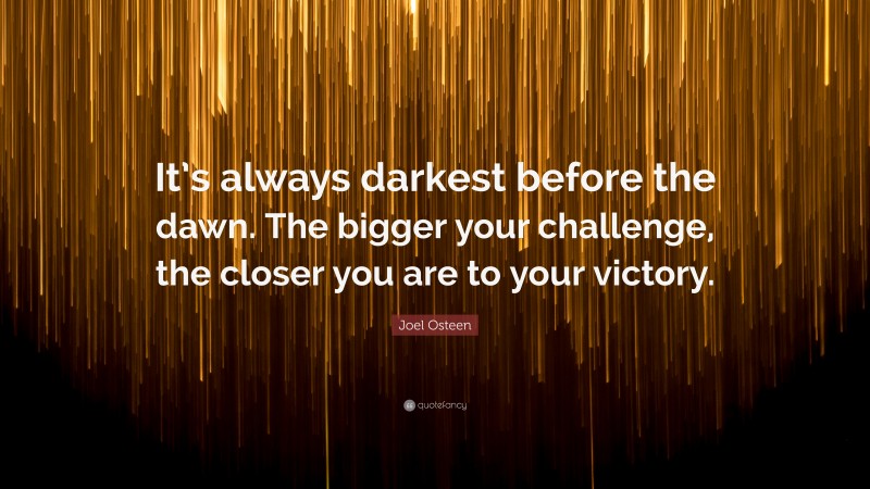 Joel Osteen Quote: “It’s always darkest before the dawn. The bigger your challenge, the closer you are to your victory.”