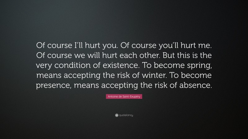 Antoine de Saint-Exupéry Quote: “Of course I’ll hurt you. Of course you’ll hurt me. Of course we will hurt each other. But this is the very condition of existence. To become spring, means accepting the risk of winter. To become presence, means accepting the risk of absence.”