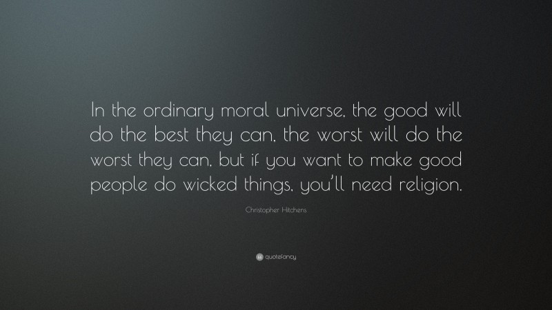 Christopher Hitchens Quote: “In the ordinary moral universe, the good will do the best they can, the worst will do the worst they can, but if you want to make good people do wicked things, you’ll need religion.”