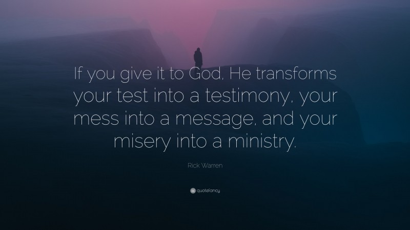 Rick Warren Quote: “If you give it to God, He transforms your test into a testimony, your mess into a message, and your misery into a ministry.”