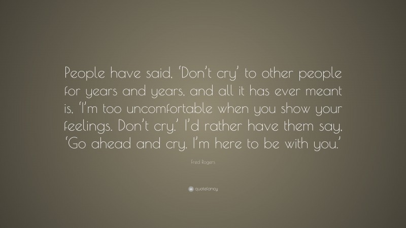 Fred Rogers Quote: “People have said, ‘Don’t cry’ to other people for years and years, and all it has ever meant is, ‘I’m too uncomfortable when you show your feelings. Don’t cry.’ I’d rather have them say, ‘Go ahead and cry. I’m here to be with you.’”